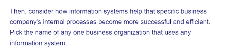 Then, consider how information systems help that specific business
company's internal processes become more successful and efficient.
Pick the name of any one business organization that uses any
information system.