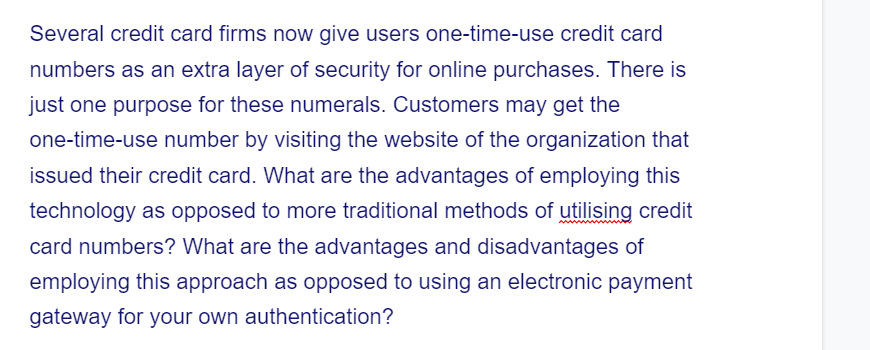 Several credit card firms now give users one-time-use credit card
numbers as an extra layer of security for online purchases. There is
just one purpose for these numerals. Customers may get the
one-time-use number by visiting the website of the organization that
issued their credit card. What are the advantages of employing this
technology as opposed to more traditional methods of utilising credit
card numbers? What are the advantages and disadvantages of
employing this approach as opposed to using an electronic payment
gateway for your own authentication?