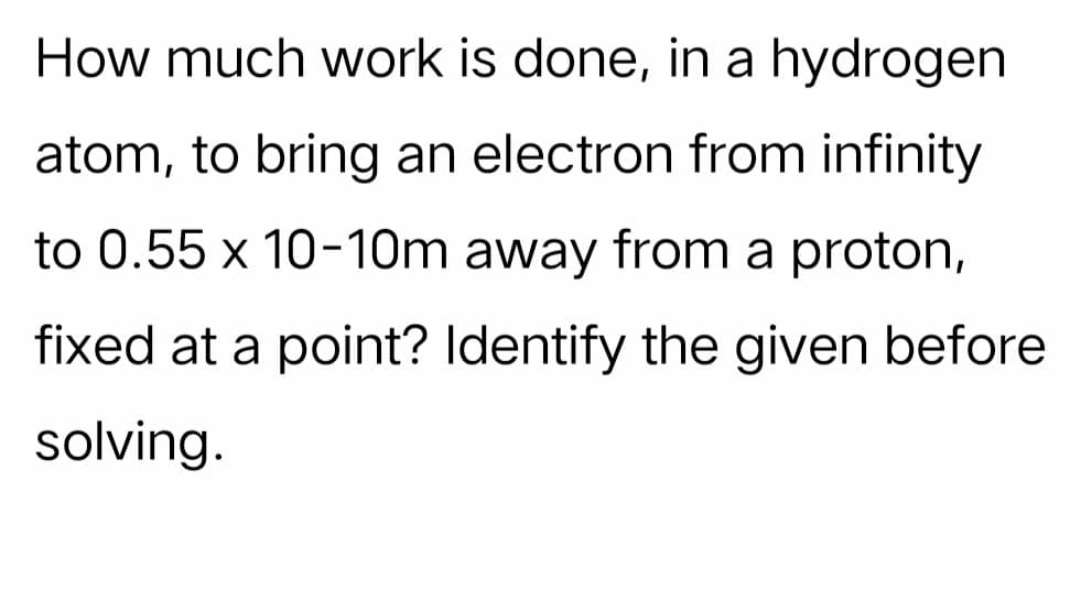How much work is done, in a hydrogen
atom, to bring an electron from infinity
to 0.55 x 10-10m away from a proton,
fixed at a point? Identify the given before
solving.
