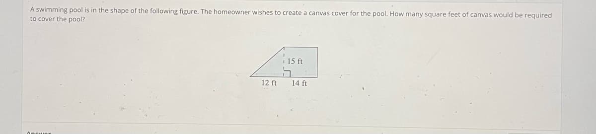 A swimming pool is in the shape of the following figure. The homeowner wishes to create a canvas cover for the pool. How many square feet of canvas would be required
to cover the pool?
Ancwor
12 ft
15 ft
5
14 ft