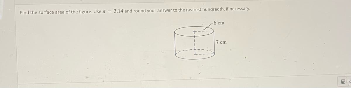 Find the surface area of the figure. Use = 3.14 and round your answer to the nearest hundredth, if necessary.
6 cm
7 cm
K