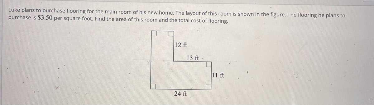 Luke plans to purchase flooring for the main room of his new home. The layout of this room is shown in the figure. The flooring he plans to
purchase is $3.50 per square foot. Find the area of this room and the total cost of flooring.
12 ft
13 ft
24 ft
11 ft