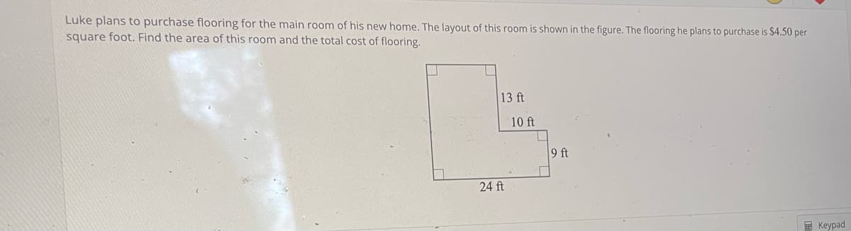 Luke plans to purchase flooring for the main room of his new home. The layout of this room is shown in the figure. The flooring he plans to purchase is $4.50 per
square foot. Find the area of this room and the total cost of flooring.
13 ft
24 ft
10 ft
9 ft
Keypad