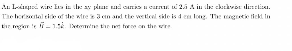An L-shaped wire lies in the xy plane and carries a current of 2.5 A in the clockwise direction.
The horizontal side of the wire is 3 cm and the vertical side is 4 cm long. The magnetic field in
the region is B = 1.5k. Determine the net force on the wire.