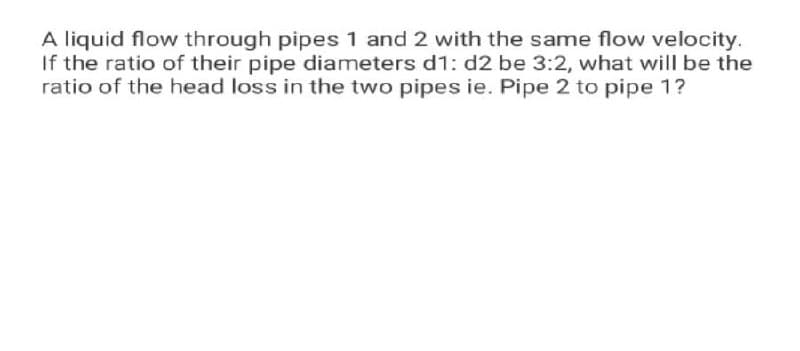 A liquid flow through pipes 1 and 2 with the same flow velocity.
If the ratio of their pipe diameters d1: d2 be 3:2, what will be the
ratio of the head loss in the two pipes ie. Pipe 2 to pipe 1?
