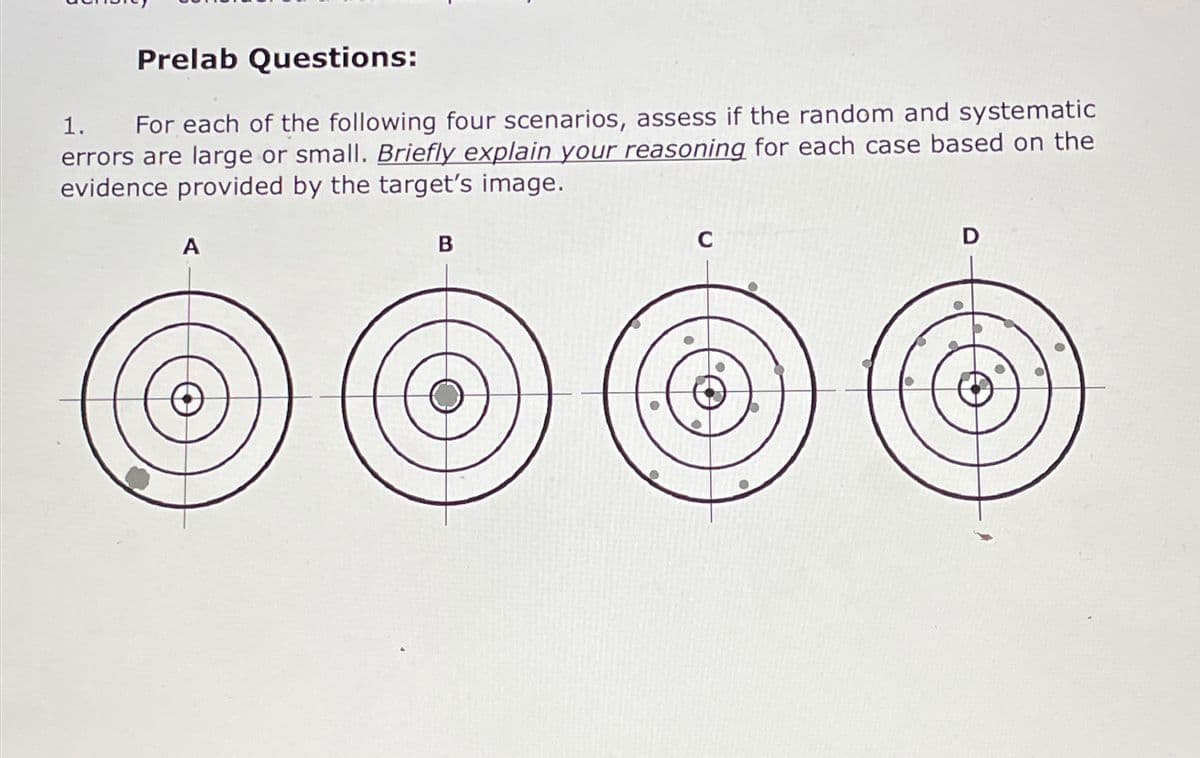 Prelab Questions:
1. For each of the following four scenarios, assess if the random and systematic
errors are large or small. Briefly explain your reasoning for each case based on the
evidence provided by the target's image.
A
B
C
D