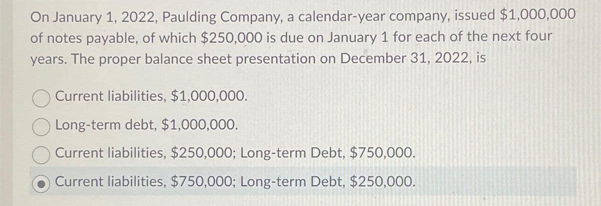 On January 1, 2022, Paulding Company, a calendar-year company, issued $1,000,000
of notes payable, of which $250,000 is due on January 1 for each of the next four
years. The proper balance sheet presentation on December 31, 2022, is
Current liabilities, $1,000,000.
Long-term debt, $1,000,000.
Current liabilities, $250,000; Long-term Debt, $750,000.
Current liabilities, $750,000; Long-term Debt, $250,000.