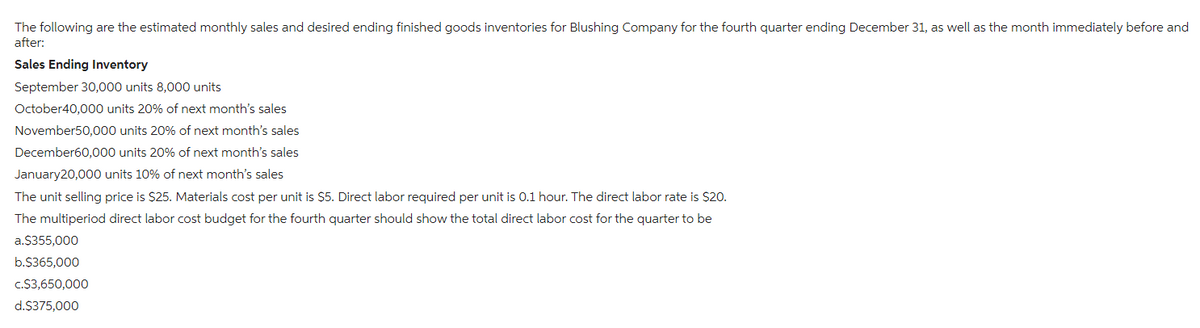 The following are the estimated monthly sales and desired ending finished goods inventories for Blushing Company for the fourth quarter ending December 31, as well as the month immediately before and
after:
Sales Ending Inventory
September 30,000 units 8,000 units
October40,000 units 20% of next month's sales
November50,000 units 20% of next month's sales
December60,000 units 20% of next month's sales
January20,000 units 10% of next month's sales
The unit selling price is $25. Materials cost per unit is $5. Direct labor required per unit is 0.1 hour. The direct labor rate is $20.
The multiperiod direct labor cost budget for the fourth quarter should show the total direct labor cost for the quarter to be
a.$355,000
b.$365,000
c.$3,650,000
d.$375,000
