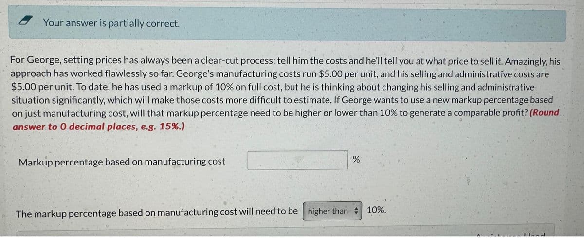 Your answer is partially correct.
For George, setting prices has always been a clear-cut process: tell him the costs and he'll tell you at what price to sell it. Amazingly, his
approach has worked flawlessly so far. George's manufacturing costs run $5.00 per unit, and his selling and administrative costs are
$5.00 per unit. To date, he has used a markup of 10% on full cost, but he is thinking about changing his selling and administrative
situation significantly, which will make those costs more difficult to estimate. If George wants to use a new markup percentage based
on just manufacturing cost, will that markup percentage need to be higher or lower than 10% to generate a comparable profit? (Round
answer to 0 decimal places, e.g. 15%.)
Markup percentage based on manufacturing cost
do
%
The markup percentage based on manufacturing cost will need to be higher than 10%.