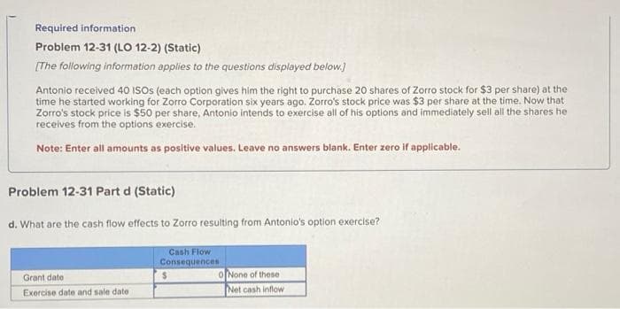 Required information
Problem 12-31 (LO 12-2) (Static)
[The following information applies to the questions displayed below.]
Antonio received 40 ISOs (each option gives him the right to purchase 20 shares of Zorro stock for $3 per share) at the
time he started working for Zorro Corporation six years ago. Zorro's stock price was $3 per share at the time. Now that
Zorro's stock price is $50 per share, Antonio intends to exercise all of his options and immediately sell all the shares he
receives from the options exercise.
Note: Enter all amounts as positive values. Leave no answers blank. Enter zero if applicable.
Problem 12-31 Part d (Static)
d. What are the cash flow effects to Zorro resulting from Antonio's option exercise?
Cash Flow
Consequences
Grant date
Exercise date and sale date
0 None of these
Net cash inflow