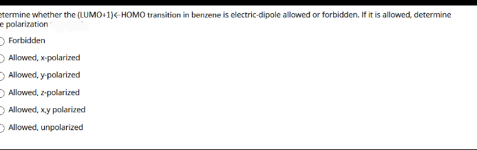 etermine whether the (LUMO+1)<-HOMO transition in benzene is electric-dipole allowed or forbidden. If it is allowed, determine
e polarization
O Forbidden
O Allowed, x-polarized
Allowed, y-polarized
Allowed, z-polarized
Allowed, xy polarized
D Allowed, unpolarized
