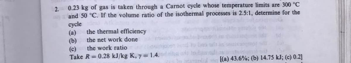 2. 0.23 kg of gas is taken through a Carnot cycle whose temperature limits are 300 °C
and 50 °C. If the volume ratio of the isothermal processes is 2.5:1, determine for the
суycle
(a)
(b)
(c)
Take R = 0.28 kJ/kg K, y= 1.4.
the thermal efficiency
the net work done
the work ratio
[(a) 43.6%; (b) 14.75 kJ; (c) 0.2]
