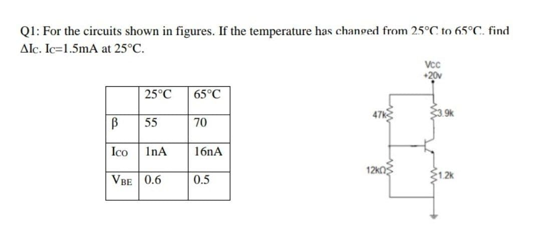 Q1: For the circuits shown in figures. If the temperature has changed from 25°C to 65°C. find
AIc. Ic=1.5mA at 25°C.
Vcc
+20v
25°C
65°C
47k
33.9k
55
70
Ico
InA
16nA
12knS
VBE 0.6
0.5
S1.2k
