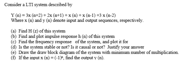 Consider a LTI system described by
Y (n) = 3x (n+2) + 2x (n+1) + x (n) + x (n-1) +3 x (n-2)
Where x (n) and y (n) denote input and output sequences, respectively.
(a) Find H (z) of this system
(b) Find and plot impulse response h (n) of this system
(c) Find the frequency response of the system, and plot it for
(d) Is the system stable or not? Is it causal or not? Justify your answer
(e) Draw the draw block diagram of the system with minimum number of multiplication.
(f) If the input x (n) = (-1)", find the output y (n).
