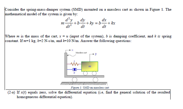 Consider the spring-mass-damper system (SMD) mounted on a massless cart as shown in Figure 1. The
mathematical model of the system is given by:
dx
d'y dy
m ·+b. -+ky=b+kxx
dt² dt
dt
Where m is the mass of the cart, x = u (input of the system), b is damping coefficient, and k is spring
constant. If m=1 kg, b=2 N-s/m, and k=10 N/m. Answer the following questions:
Ma cart
D
m
Figure 1: SMD on massless cart
(2-a) If x(t) equals zero, solve the differential equation (i.e, find the general solution of the resulted
homogeneous differential equation).
