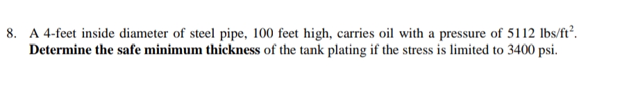 8. A 4-feet inside diameter of steel pipe, 100 feet high, carries oil with a pressure of 5112 lbs/ft².
Determine the safe minimum thickness of the tank plating if the stress is limited to 3400 psi.
