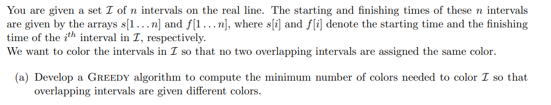 You are given a set I of n intervals on the real line. The starting and finishing times of these n intervals
are given by the arrays s[1...n] and f[1...n], where s[i] and f[i] denote the starting time and the finishing
time of the ith interval in I, respectively.
We want to color the intervals in I so that no two overlapping intervals are assigned the same color.
(a) Develop a GREEDY algorithm to compute the minimum number of colors needed to color I so that
overlapping intervals are given different colors.
