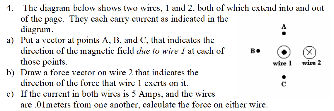 4. The diagram below shows two wires, 1 and 2, both of which extend into and out
of the page. They each carry current as indicated in the
diagram.
a) Put a vector at points A, B, and C, that indicates the
direction of the magnetic field due to wire 1 at each of
those points.
b) Draw a force vector on wire 2 that indicates the
direction of the force that wire 1 exerts on it.
c) If the current in both wires is 5 Amps, and the wires
are .01meters from one another, calculate the force on either wire.
B.
wire 1
wire 2
