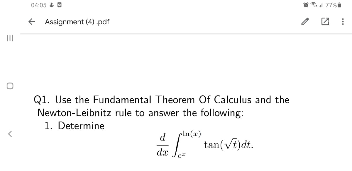04:05 & O
O l 77%i
E Assignment (4) .pdf
II
Q1. Use the Fundamental Theorem Of Calculus and the
Newton-Leibnitz rule to answer the following:
1. Determine
d
pIn(x)
: tan(Vi)dt.
dx
ex
