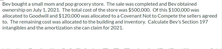 Bev bought a small mom and pop grocery store. The sale was completed and Bev obtained
ownership on July 1, 2021. The total cost of the store was $500,000. Of this $100,000 was
allocated to Goodwill and $120,000 was allocated to a Covenant Not to Compete the sellers agreed
to. The remaining cost was allocated to the building and inventory. Calculate Bev's Section 197
intangibles and the amortization she can claim for 2021.
