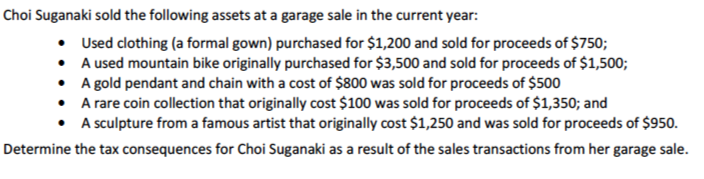 Choi Suganaki sold the following assets at a garage sale in the current year:
• Used clothing (a formal gown) purchased for $1,200 and sold for proceeds of $750;
• A used mountain bike originally purchased for $3,500 and sold for proceeds of $1,500;
• A gold pendant and chain with a cost of $800 was sold for proceeds of $500
• A rare coin collection that originally cost $100 was sold for proceeds of $1,350; and
• A sculpture from a famous artist that originally cost $1,250 and was sold for proceeds of $950.
Determine the tax consequences for Choi Suganaki as a result of the sales transactions from her garage sale.
