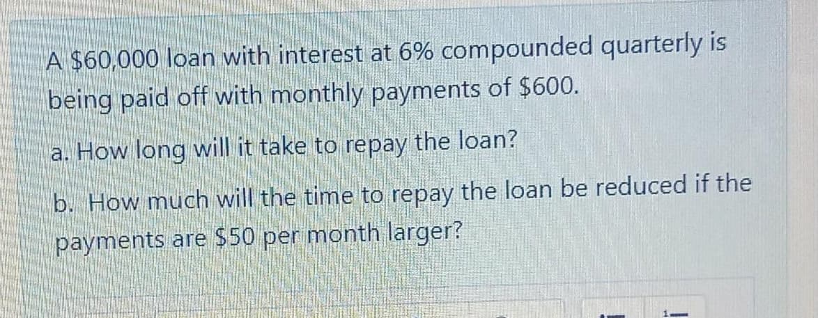 A $60,000 loan with interest at 6% compounded quarterly is
being paid off with monthly payments of $600.
a. How long will it take to repay the loan?
b. How much will the time to repay the loan be reduced if the
payments are $50 per month larger?
