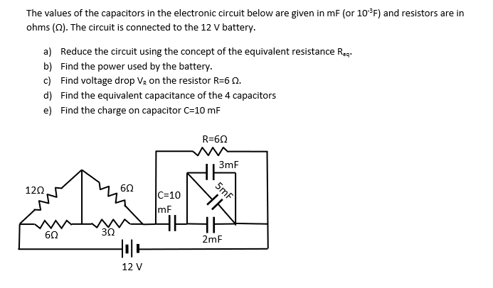 The values of the capacitors in the electronic circuit below are given in mF (or 10*F) and resistors are in
ohms (0). The circuit is connected to the 12 V battery.
a) Reduce the circuit using the concept of the equivalent resistance Reg.
b) Find the power used by the battery.
c) Find voltage drop Vạ on the resistor R=6 0.
d) Find the equivalent capacitance of the 4 capacitors
e) Find the charge on capacitor C=10 mF
R=60
3mF
5mf
60
120
C=10
mF
30
60
2mF
12 V

