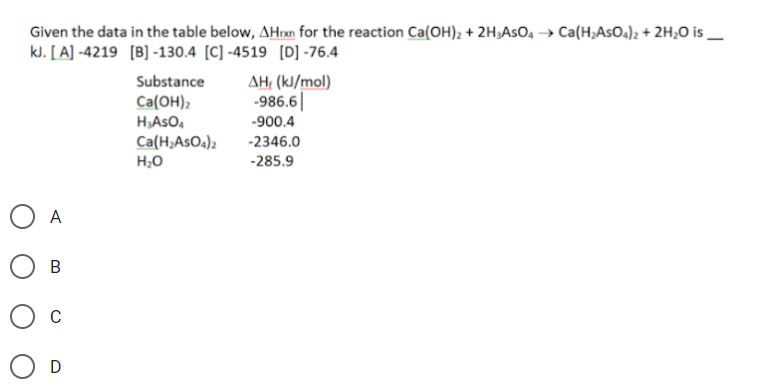 Given the data in the table below, AHrxn for the reaction Ca(OH); + 2H;AsO4 → Ca(H;AsO4)2 + 2H;O is _
kJ. [A] -4219 (B] -130.4 [C] -4519 [D] -76.4
AH, (kJ/mol)
-986.6||
Substance
Ca(ОН),
HASO,
Ca(H;AsOa)2
-900.4
-2346.0
H;0
-285.9
O A
В
C
D
