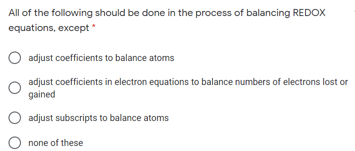 All of the following should be done in the process of balancing REDOX
equations, except *
adjust coefficients to balance atoms
adjust coefficients in electron equations to balance numbers of electrons lost or
gained
adjust subscripts to balance atoms
none of these

