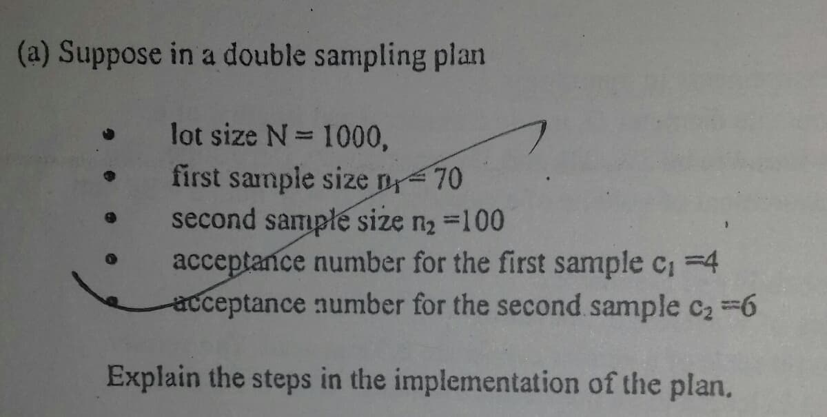 (a) Suppose in a double sampling plan
lot size N= 1000,
first sample size n70
second sample size n2 =100
acceptance number for the first sample c, =4
acceptance number for the second sample c2 6
%3D
Explain the steps in the implementation of the plan.
