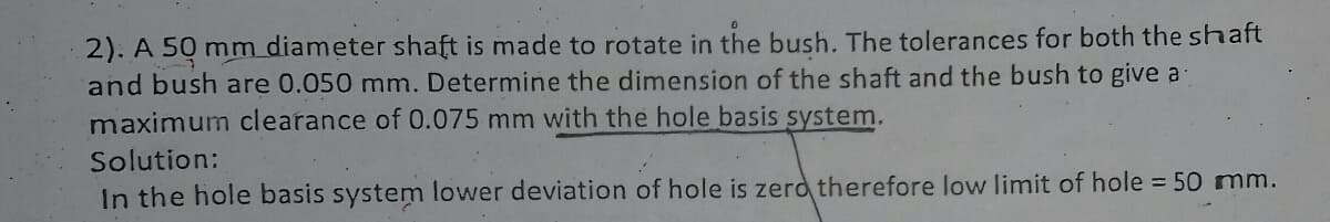 2). A 50 mm diameter shaft is made to rotate in the bush. The tolerances for both the shaft
and bush are 0.050 mm. Determine the dimension of the shaft and the bush to give a
maximum clearance of 0.075 mm with the hole basis system.
Solution:
In the hole basis system lower deviation of hole is zerd therefore low limit of hole 50 mm.
