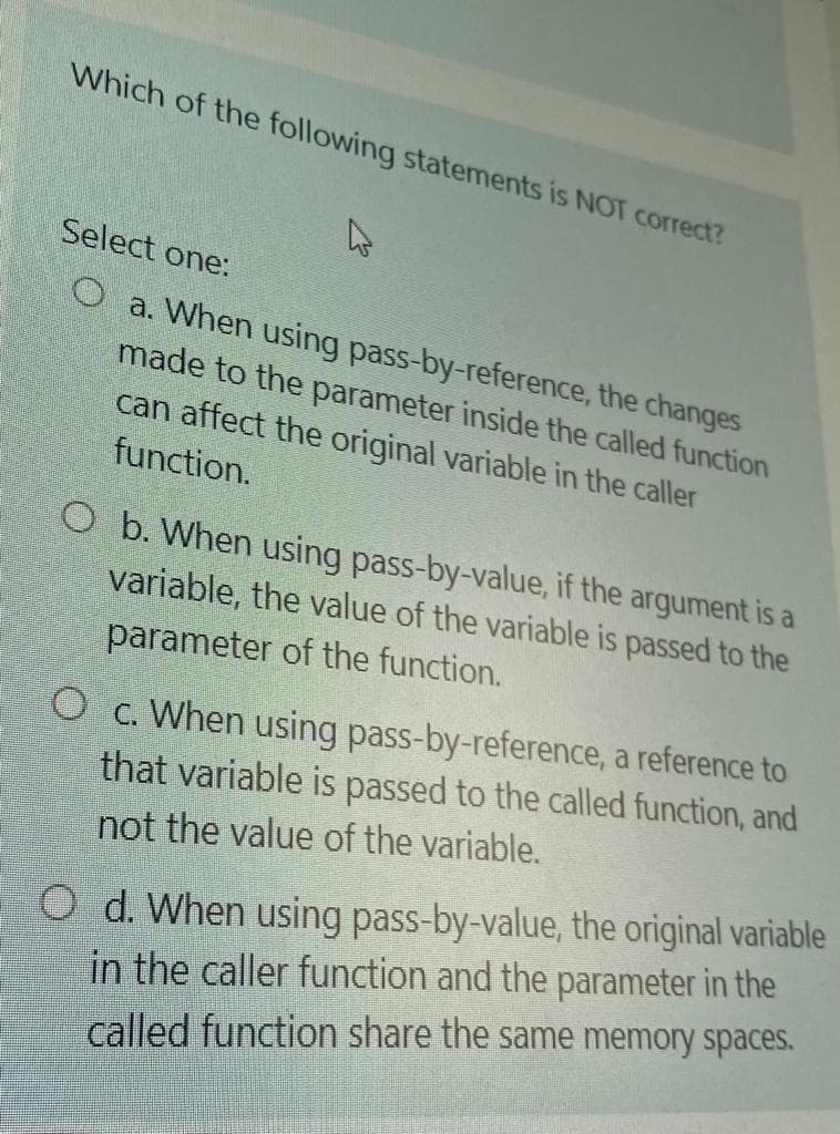 Which of the following statements is NOT correct?
Select one:
O a. When using pass-by-reference, the changes
made to the parameter inside the called function
can affect the original variable in the caller
function.
O b. When using pass-by-value, if the argument is a
variable, the value of the variable is passed to the
parameter of the function.
O c. When using pass-by-reference, a reference to
that variable is passed to the called function, and
not the value of the variable.
O d. When using pass-by-value, the original variable
in the caller function and the parameter in the
called function share the same memory spaces.
