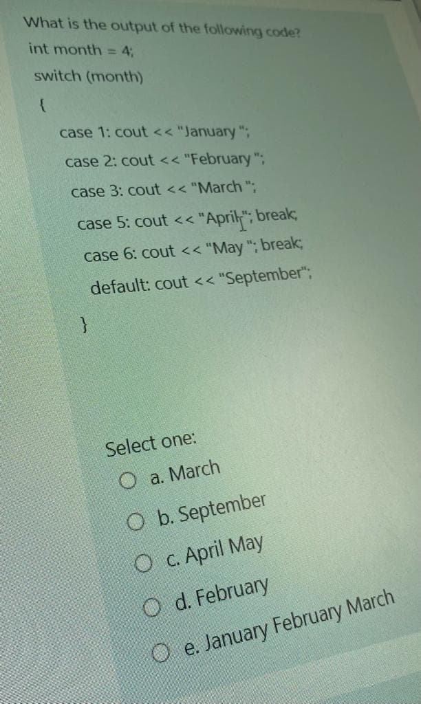 What is the output of the following code?
int month = 4;
switch (month)
case 1: cout << "January ";
case 2: cout << "February ";
case 3: cout << "March ".
case 5: cout << "April"; break;
case 6: cout<< "May "; break3B
default: cout << "September";
Select one:
O a. March
O b. September
O c. April May
O d. February
O e. January February March
