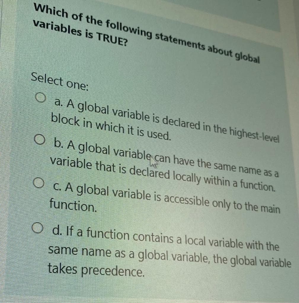 Which of the following statements about global
variables is TRUE?
Select one:
O a. A global variable is declared in the highest-level
block in which it is used.
O b. A global variable can have the same name as a
variable that is declared locally within a function.
O C. A global variable is accessible only to the main
function.
O d. If a function contains a local variable with the
same name as a global variable, the global variable
takes precedence.
