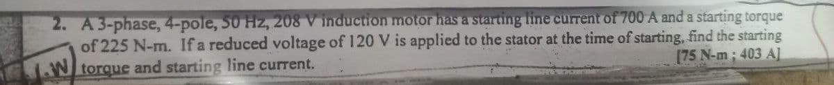 2. A 3-phase, 4-pole, 50 Hz, 208 V induction motor has a starting line current of 700 A and a starting torque
of 225 N-m. If a reduced voltage of 120 V is applied to the stator at the time of starting, find the starting
[75 N-m; 403 A]
W torque and starting line current.