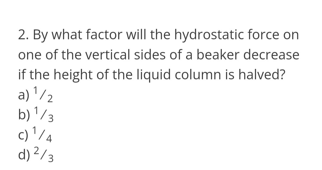 2. By what factor will the hydrostatic force on
one of the vertical sides of a beaker decrease
if the height of the liquid column is halved?
a) '/2
b) '/3
c) ' / 4
d) ²/3
