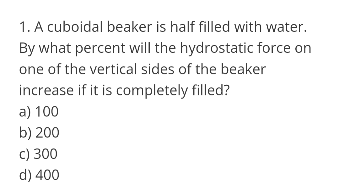 1. A cuboidal beaker is half filled with water.
By what percent will the hydrostatic force on
one of the vertical sides of the beaker
increase if it is completely filled?
a) 100
b) 200
c) 300
d) 400
