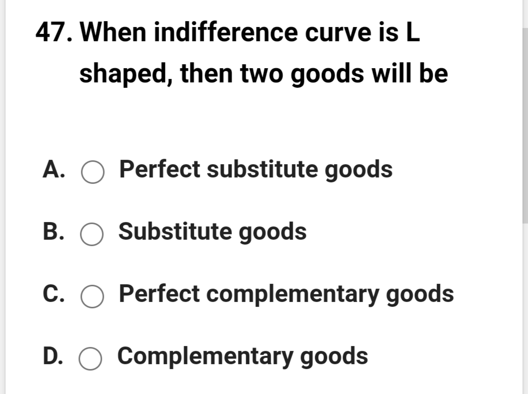 47. When indifference curve is L
shaped, then two goods will be
A.
Perfect substitute goods
B. O Substitute goods
C. O Perfect complementary goods
D. O Complementary goods
