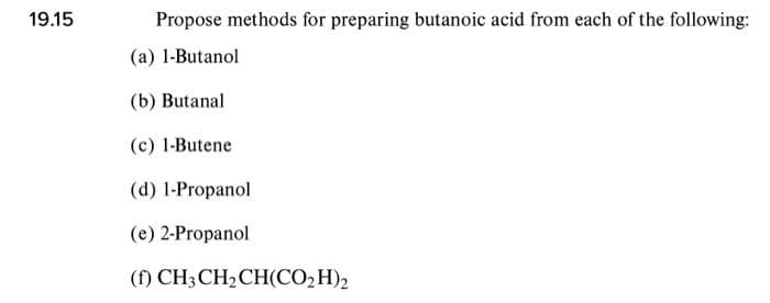19.15
Propose methods for preparing butanoic acid from each of the following:
(a) 1-Butanol
(b) Butanal
(c) 1-Butene
(d) 1-Propanol
(e) 2-Propanol
(f) CH3CH2CH(CO,H)2
