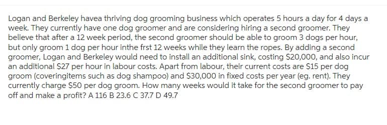Logan and Berkeley havea thriving dog grooming business which operates 5 hours a day for 4 days a
week. They currently have one dog groomer and are considering hiring a second groomer. They
believe that after a 12 week period, the second groomer should be able to groom 3 dogs per hour,
but only groom 1 dog per hour inthe frst 12 weeks while they learn the ropes. By adding a second
groomer, Logan and Berkeley would need to install an additional sink, costing $20,000, and also incur
an additional $27 per hour in labour costs. Apart from labour, their current costs are $15 per dog
groom (coveringitems such as dog shampoo) and $30,000 in fixed costs per year (eg. rent). They
currently charge $50 per dog groom. How many weeks would it take for the second groomer to pay
off and make a profit? A 116 B 23.6 C 37.7 D 49.7