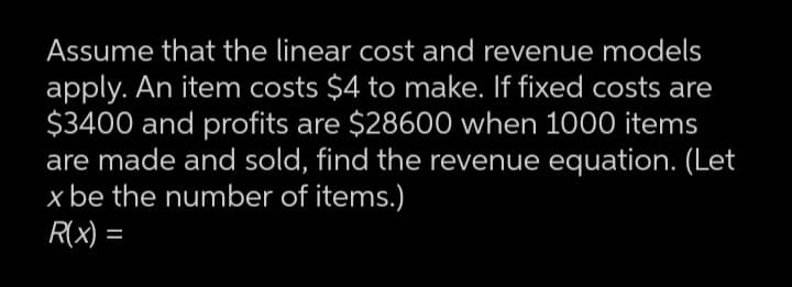 Assume that the linear cost and revenue models
apply. An item costs $4 to make. If fixed costs are
$3400 and profits are $28600 when 1000 items
are made and sold, find the revenue equation. (Let
x be the number of items.)
R(X) =

