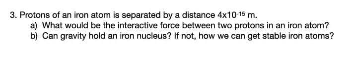 3. Protons of an iron atom is separated by a distance 4x10-15 m.
a) What would be the interactive force between two protons in an iron atom?
b) Can gravity hold an iron nucleus? If not, how we can get stable iron atoms?
