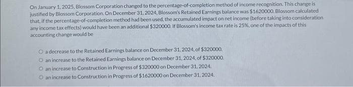 On January 1, 2025, Blossom Corporation changed to the percentage-of-completion method of income recognition. This change is
justified by Blossom Corporation. On December 31, 2024, Blossom's Retained Earnings balance was $1620000. Blossom calculated
that, if the percentage-of-completion method had been used, the accumulated impact on net income (before taking into consideration
any income tax effects) would have been an additional $320000. If Blossom's income tax rate is 25%, one of the impacts of this
accounting change would be
O a decrease to the Retained Earnings balance on December 31, 2024, of $320000.
O an increase to the Retained Earnings balance on December 31, 2024, of $320000.
O an increase to Construction in Progress of $320000 on December 31, 2024.
O an increase to Construction in Progress of $1620000 on December 31, 2024.
