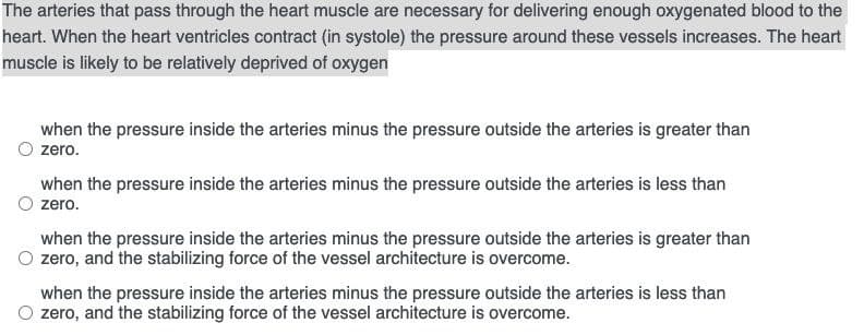 The arteries that pass through the heart muscle are necessary for delivering enough oxygenated blood to the
heart. When the heart ventricles contract (in systole) the pressure around these vessels increases. The heart
muscle is likely to be relatively deprived of oxygen
when the pressure inside the arteries minus the pressure outside the arteries is greater than
zero.
when the pressure inside the arteries minus the pressure outside the arteries is less than
zero.
when the pressure inside the arteries minus the pressure outside the arteries is greater than
O zero, and the stabilizing force of the vessel architecture is overcome.
when the pressure inside the arteries minus the pressure outside the arteries is less than
O zero, and the stabilizing force of the vessel architecture is overcome.
