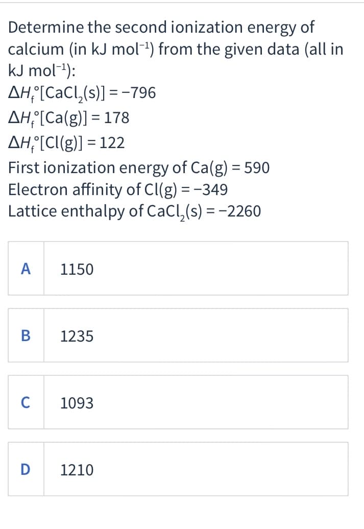 Determine the second ionization energy of
calcium (in kJ mol-1) from the given data (all in
kJ mol-1):
AH°[CaCl,(s)] = -796
AH¡[Ca(g)] = 178
AH°[CI(g)] = 122
First ionization energy of Ca(g) = 590
Electron affinity of Cl(g) = -349
Lattice enthalpy of CaCl,(s) = -2260
А
1150
В
1235
C
1093
D
1210
