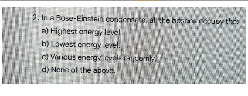 2. In a Bose-Einstein condensate, all the bosons occupy the:
a) Highest energy level.
b) Lowest energy level.
c) Various energy levels randomly.
d) None of the above.