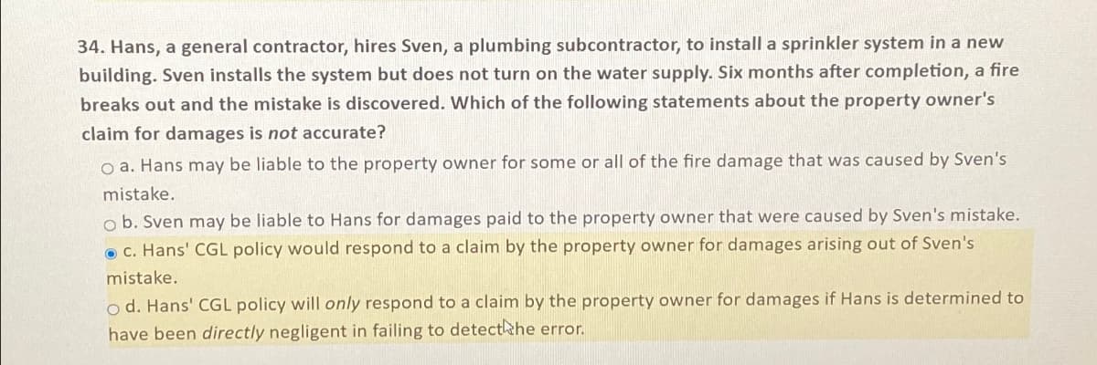 34. Hans, a general contractor, hires Sven, a plumbing subcontractor, to install a sprinkler system in a new
building. Sven installs the system but does not turn on the water supply. Six months after completion, a fire
breaks out and the mistake is discovered. Which of the following statements about the property owner's
claim for damages is not accurate?
O a. Hans may be liable to the property owner for some or all of the fire damage that was caused by Sven's
mistake.
ob. Sven may be liable to Hans for damages paid to the property owner that were caused by Sven's mistake.
c. Hans' CGL policy would respond to a claim by the property owner for damages arising out of Sven's
mistake.
od. Hans' CGL policy will only respond to a claim by the property owner for damages if Hans is determined to
have been directly negligent in failing to detect the error.