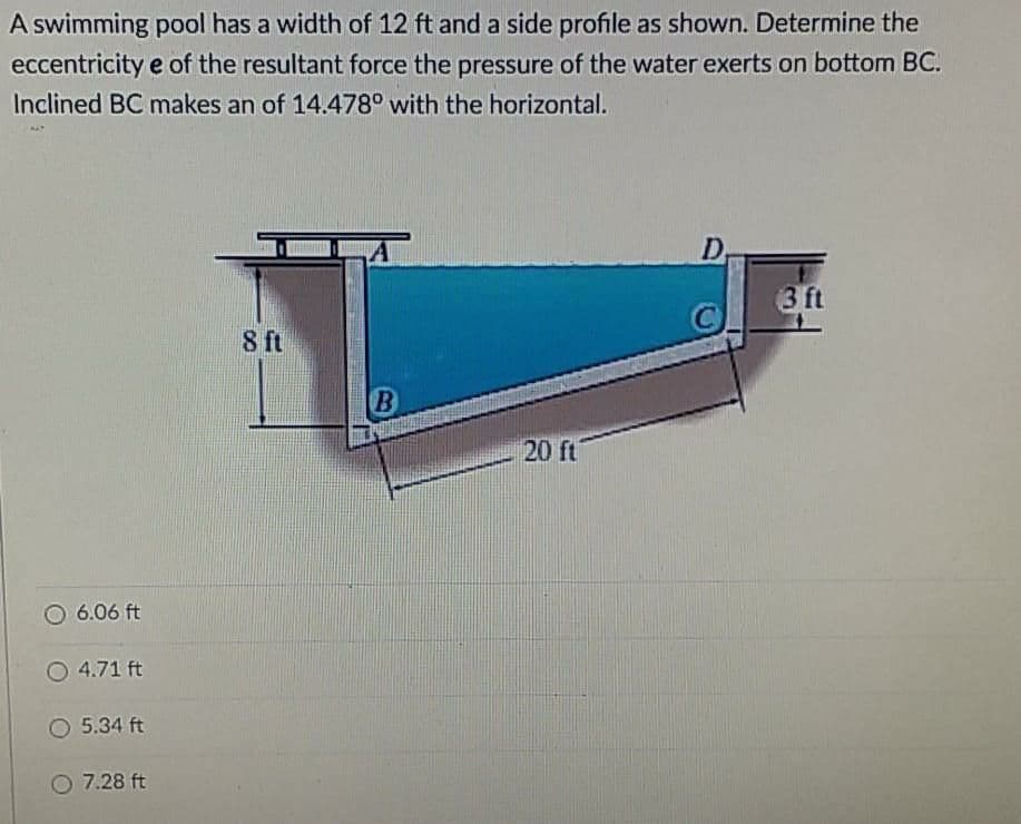 A swimming pool has a width of 12 ft and a side profile as shown. Determine the
eccentricity e of the resultant force the pressure of the water exerts on bottom BC.
Inclined BC makes an of 14.478° with the horizontal.
D
3 ft
ft
20 ft
6.06 ft
O 4.71 ft
O 5.34 ft
7.28 ft
