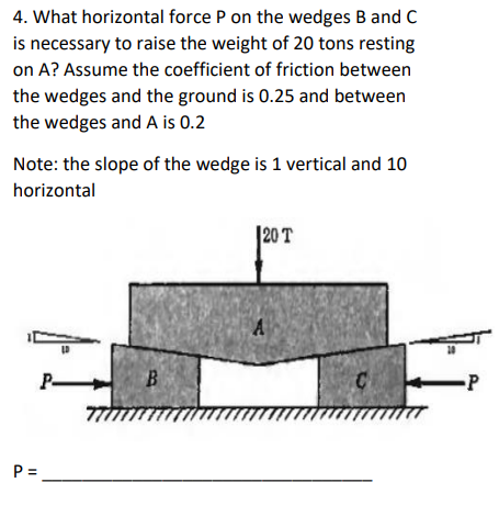 4. What horizontal force P on the wedges B and C
is necessary to raise the weight of 20 tons resting
on A? Assume the coefficient of friction between
the wedges and the ground is 0.25 and between
the wedges and A is 0.2
Note: the slope of the wedge is 1 vertical and 10
horizontal
P-
P=₁
B
120 T
A
-P