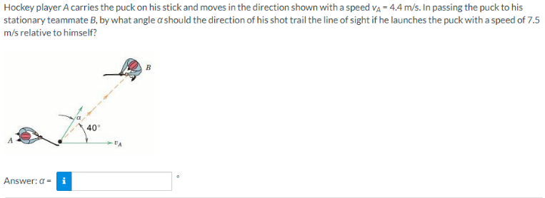 Hockey player A carries the puck on his stick and moves in the direction shown with a speed VÀ = 4.4 m/s. In passing the puck to his
stationary teammate B, by what angle a should the direction of his shot trail the line of sight if he launches the puck with a speed of 7.5
m/s relative to himself?
Answer: a = i
40°
DA
B